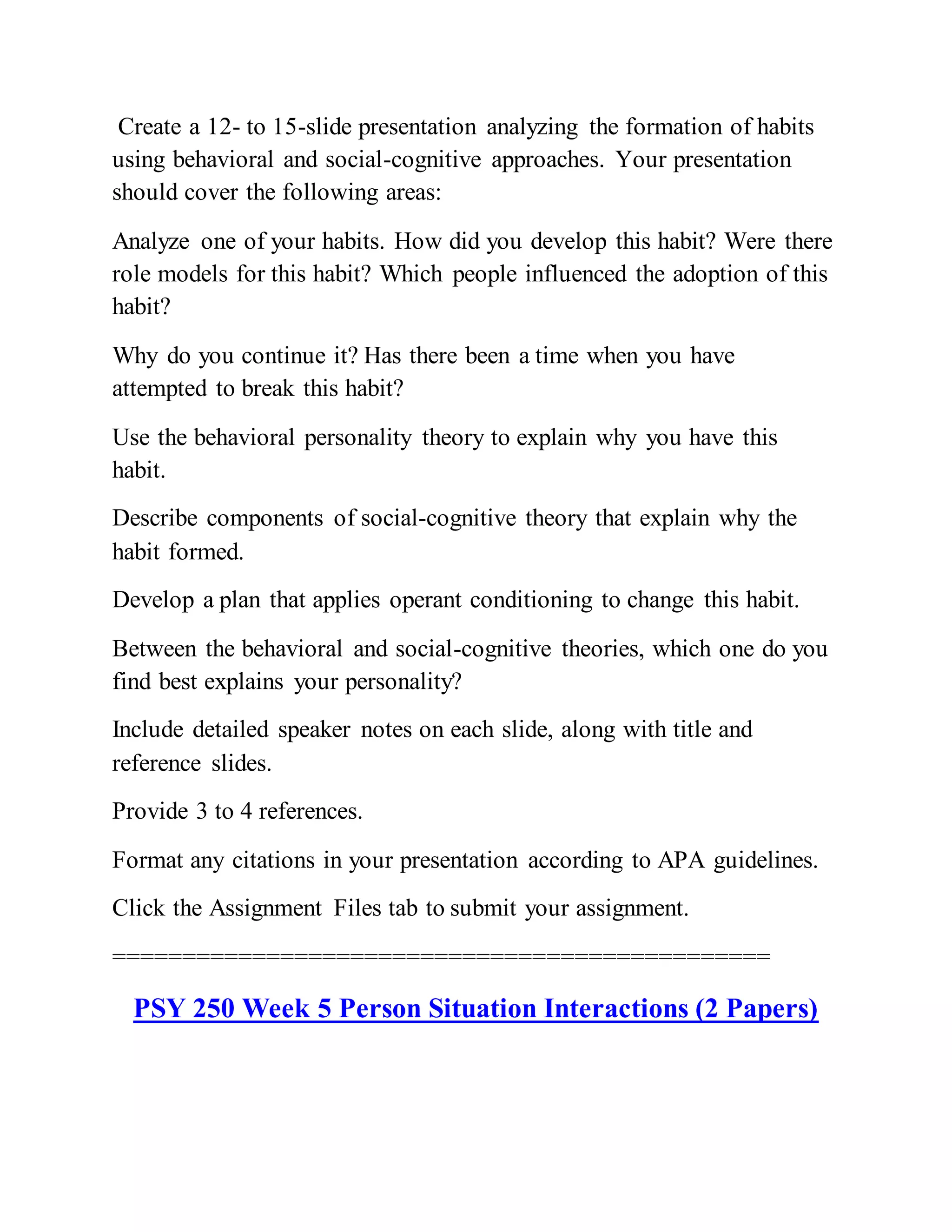 Create a 12- to 15-slide presentation analyzing the formation of habits
using behavioral and social-cognitive approaches. Your presentation
should cover the following areas:
Analyze one of your habits. How did you develop this habit? Were there
role models for this habit? Which people influenced the adoption of this
habit?
Why do you continue it? Has there been a time when you have
attempted to break this habit?
Use the behavioral personality theory to explain why you have this
habit.
Describe components of social-cognitive theory that explain why the
habit formed.
Develop a plan that applies operant conditioning to change this habit.
Between the behavioral and social-cognitive theories, which one do you
find best explains your personality?
Include detailed speaker notes on each slide, along with title and
reference slides.
Provide 3 to 4 references.
Format any citations in your presentation according to APA guidelines.
Click the Assignment Files tab to submit your assignment.
===============================================
PSY 250 Week 5 Person Situation Interactions (2 Papers)
 