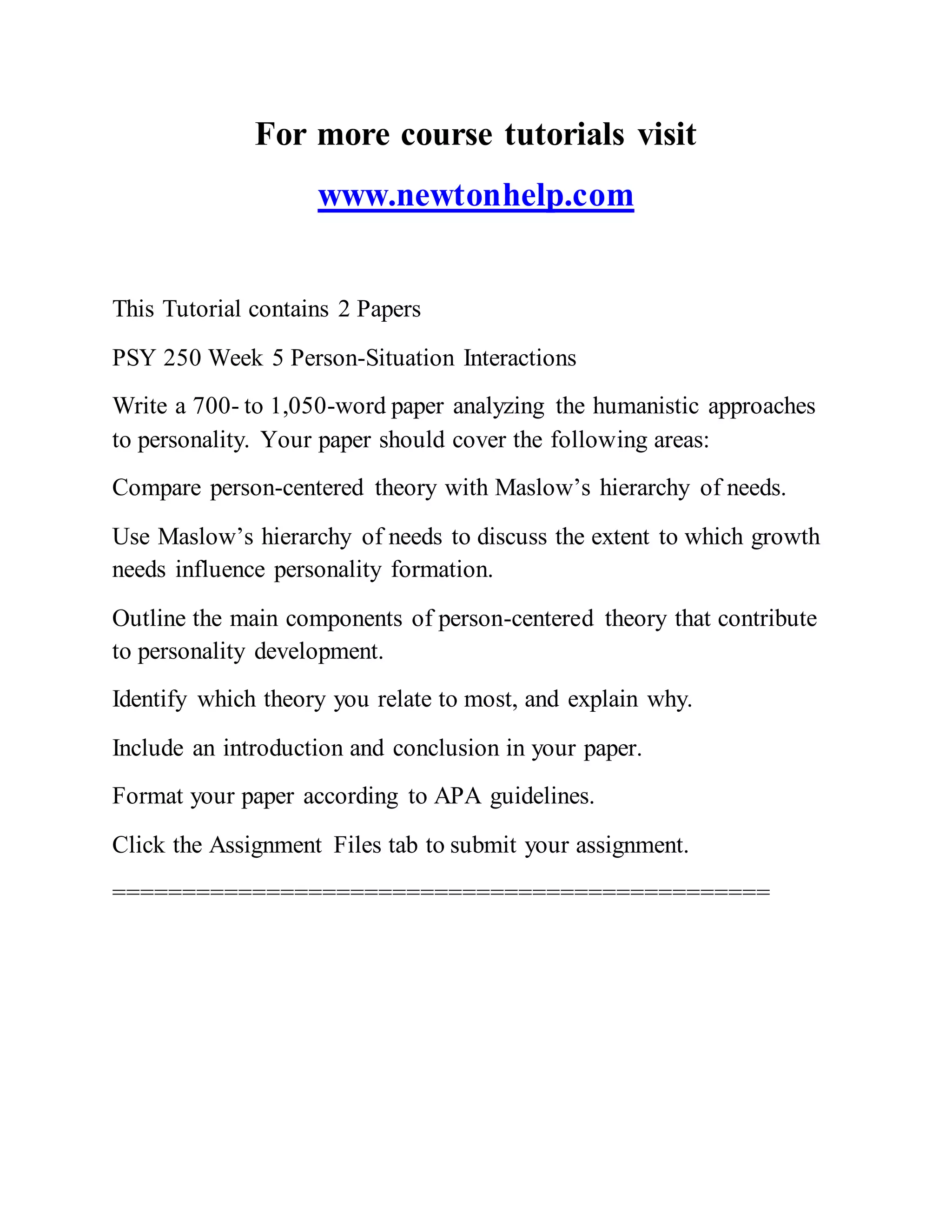 For more course tutorials visit
www.newtonhelp.com
This Tutorial contains 2 Papers
PSY 250 Week 5 Person-Situation Interactions
Write a 700- to 1,050-word paper analyzing the humanistic approaches
to personality. Your paper should cover the following areas:
Compare person-centered theory with Maslow’s hierarchy of needs.
Use Maslow’s hierarchy of needs to discuss the extent to which growth
needs influence personality formation.
Outline the main components of person-centered theory that contribute
to personality development.
Identify which theory you relate to most, and explain why.
Include an introduction and conclusion in your paper.
Format your paper according to APA guidelines.
Click the Assignment Files tab to submit your assignment.
===============================================
 
