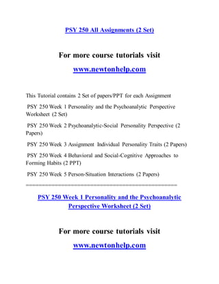 PSY 250 All Assignments (2 Set)
For more course tutorials visit
www.newtonhelp.com
This Tutorial contains 2 Set of papers/PPT for each Assignment
PSY 250 Week 1 Personality and the Psychoanalytic Perspective
Worksheet (2 Set)
PSY 250 Week 2 Psychoanalytic-Social Personality Perspective (2
Papers)
PSY 250 Week 3 Assignment Individual Personality Traits (2 Papers)
PSY 250 Week 4 Behavioral and Social-Cognitive Approaches to
Forming Habits (2 PPT)
PSY 250 Week 5 Person-Situation Interactions (2 Papers)
===============================================
PSY 250 Week 1 Personality and the Psychoanalytic
Perspective Worksheet (2 Set)
For more course tutorials visit
www.newtonhelp.com
 