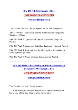 PSY 250 All Assignments (2 Set)
FOR MORE CLASSES VISIT
www.psy250study.com
This Tutorial contains 2 Set of papers/PPT for each Assignment
PSY 250 Week 1 Personality and the Psychoanalytic Perspective
Worksheet (2 Set)
PSY 250 Week 2 Psychoanalytic-Social Personality Perspective (2
Papers)
PSY 250 Week 3 Assignment Individual Personality Traits (2 Papers)
PSY 250 Week 4 Behavioral and Social-Cognitive Approaches to
Forming Habits (2 PPT)
PSY 250 Week 5 Person-Situation Interactions (2 Papers)
==============================================
PSY 250 Week 1 Personality and the Psychoanalytic
Perspective Worksheet (2 Set)
FOR MORE CLASSES VISIT
www.psy250study.com
This Tutorial contains 2 Set of Answers
1. How would you describe personality to a person who has no
knowledge of the field of personality psychology?
 
