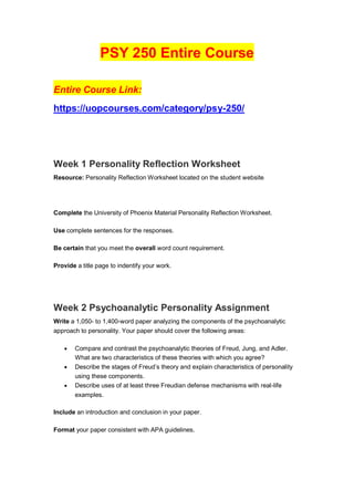 PSY 250 Entire Course
Entire Course Link:
https://uopcourses.com/category/psy-250/
Week 1 Personality Reflection Worksheet
Resource: Personality Reflection Worksheet located on the student website
Complete the University of Phoenix Material Personality Reflection Worksheet.
Use complete sentences for the responses.
Be certain that you meet the overall word count requirement.
Provide a title page to indentify your work.
Week 2 Psychoanalytic Personality Assignment
Write a 1,050- to 1,400-word paper analyzing the components of the psychoanalytic
approach to personality. Your paper should cover the following areas:
 Compare and contrast the psychoanalytic theories of Freud, Jung, and Adler.
What are two characteristics of these theories with which you agree?
 Describe the stages of Freud’s theory and explain characteristics of personality
using these components.
 Describe uses of at least three Freudian defense mechanisms with real-life
examples.
Include an introduction and conclusion in your paper.
Format your paper consistent with APA guidelines.
 