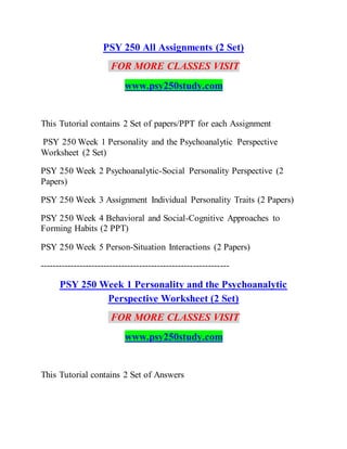 PSY 250 All Assignments (2 Set)
FOR MORE CLASSES VISIT
www.psy250study.com
This Tutorial contains 2 Set of papers/PPT for each Assignment
PSY 250 Week 1 Personality and the Psychoanalytic Perspective
Worksheet (2 Set)
PSY 250 Week 2 Psychoanalytic-Social Personality Perspective (2
Papers)
PSY 250 Week 3 Assignment Individual Personality Traits (2 Papers)
PSY 250 Week 4 Behavioral and Social-Cognitive Approaches to
Forming Habits (2 PPT)
PSY 250 Week 5 Person-Situation Interactions (2 Papers)
---------------------------------------------------------------
PSY 250 Week 1 Personality and the Psychoanalytic
Perspective Worksheet (2 Set)
FOR MORE CLASSES VISIT
www.psy250study.com
This Tutorial contains 2 Set of Answers
 