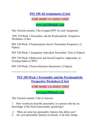 PSY 250 All Assignments (2 Set)
FOR MORE CLASSES VISIT
www.psy250study.com
This Tutorial contains 2 Set of papers/PPT for each Assignment
PSY 250 Week 1 Personality and the Psychoanalytic Perspective
Worksheet (2 Set)
PSY 250 Week 2 Psychoanalytic-Social Personality Perspective (2
Papers)
PSY 250 Week 3 Assignment Individual Personality Traits (2 Papers)
PSY 250 Week 4 Behavioral and Social-Cognitive Approaches to
Forming Habits (2 PPT)
PSY 250 Week 5 Person-Situation Interactions (2 Papers)
---------------------------------------------------------------------------
PSY 250 Week 1 Personality and the Psychoanalytic
Perspective Worksheet (2 Set)
FOR MORE CLASSES VISIT
www.psy250study.com
This Tutorial contains 2 Set of Answers
1. How would you describe personality to a person who has no
knowledge of the field of personality psychology?
2. What are some key personality features that define you?
3. Are your personality features consistent, or do they change
 
