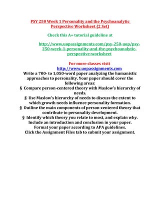 PSY 250 Week 1 Personality and the Psychoanalytic
Perspective Worksheet (2 Set)
Check this A+ tutorial guideline at
http://www.uopassignments.com/psy-250-uop/psy-
250-week-1-personality-and-the-psychoanalytic-
perspective-worksheet
For more classes visit
http://www.uopassignments.com
Write a 700- to 1,050-word paper analyzing the humanistic
approaches to personality. Your paper should cover the
following areas:
§ Compare person-centered theory with Maslow’s hierarchy of
needs.
§ Use Maslow’s hierarchy of needs to discuss the extent to
which growth needs influence personality formation.
§ Outline the main components of person-centered theory that
contribute to personality development.
§ Identify which theory you relate to most, and explain why.
Include an introduction and conclusion in your paper.
Format your paper according to APA guidelines.
Click the Assignment Files tab to submit your assignment.
 