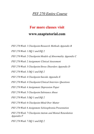 PSY 270 Entire Course
For more classes visit
www.snaptutorial.com
PSY 270 Week 1 Checkpoint Research Methods Appendix B
PSY 270 Week 1 DQ 1 and DQ 2
PSY 270 Week 2 Checkpoint Models of Abnormality Appendix C
PSY 270 Week 2 Assignment Clinical Assessment
PSY 270 Week 3 Checkpoint Stress Disorders Appendix D
PSY 270 Week 3 DQ 1 and DQ 2
PSY 270 Week 4 Checkpoint Suicide Appendix E
PSY 270 Week 4 Checkpoint Clinical Interview Questions
PSY 270 Week 4 Assignment Depression Paper
PSY 270 Week 5 Checkpoint Substance Abuse
PSY 270 Week 5 DQ 1 and DQ 2
PSY 270 Week 6 Checkpoint Mind Over Matter
PSY 270 Week 6 Assignment Schizophrenia Presentation
PSY 270 Week 7 Checkpoint Autism and Mental Retardation
Appendix F
PSY 270 Week 7 DQ 1 and DQ 2
 