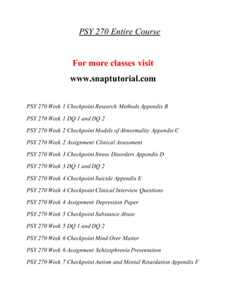 PSY 270 Entire Course
For more classes visit
www.snaptutorial.com
PSY 270 Week 1 Checkpoint Research Methods Appendix B
PSY 270 Week 1 DQ 1 and DQ 2
PSY 270 Week 2 Checkpoint Models of Abnormality Appendix C
PSY 270 Week 2 Assignment Clinical Assessment
PSY 270 Week 3 Checkpoint Stress Disorders Appendix D
PSY 270 Week 3 DQ 1 and DQ 2
PSY 270 Week 4 Checkpoint Suicide Appendix E
PSY 270 Week 4 Checkpoint Clinical Interview Questions
PSY 270 Week 4 Assignment Depression Paper
PSY 270 Week 5 Checkpoint Substance Abuse
PSY 270 Week 5 DQ 1 and DQ 2
PSY 270 Week 6 Checkpoint Mind Over Matter
PSY 270 Week 6 Assignment Schizophrenia Presentation
PSY 270 Week 7 Checkpoint Autism and Mental Retardation Appendix F
 