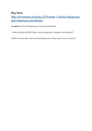 Buy here:
http://homework.plus/psy-275-week-1-clinical-diagnosis-
and-treatment-worksheet/
Complete ​the Clinical Diagnosis and Treatment Worksheet.
1.What role does the DSM-5 play in clinical assessment, diagnosis, and treatment?
2.What is an example of abnormal psychology that you have seen in your community?
 