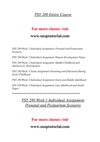 PSY 280 Entire Course
For more classes visit
www.snaptutorial.com
PSY 280 Week 1 Individual Assignment Prenatal and Postpartum
Scenario
PSY 280 Week 2 Individual Assignment Human Development Paper
PSY 280 Week 3 Individual Assignment Middle Childhood and
Adolescence Development
PSY 280 Week 3 Team Assignment Parenting and Education During
Early Childhood
PSY 280 Week 4 Individual Assignment Early and Middle Adulthood
PSY 280 Week 5 Individual Assignment Late Adulthood and Death
Paper
***************************************************
PSY 280 Week 1 Individual Assignment
Prenatal and Postpartum Scenario
For more classes visit
www.snaptutorial.com
 