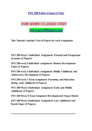 PSY 280 Entire Course (2 Set)
FOR MORE CLASSES VISIT
www.psy280mart.com
This Tutorial contains 2 Set of Papers for each Assignment
PSY 280 Week 1 Individual Assignment Prenatal and Postpartum
Scenario (2 Papers)
PSY 280 week 2 Individual Assignment Human Development
Paper (2 Papers)
PSY 280 week 3 Individual Assignment Middle Childhood and
Adolescence Development (2 Papers)
PSY 280 week 3 Team Assignment Parenting and Education
during early childhood (2 Papers)
PSY 280 Week 4 Individual Assignment Early and Middle
Adulthood (2 Papers)
PSY 280 Week 5 Team Assigment Developmental Stages Matrix
PSY 280 Week 5 Individual Assignment Late Adulthood and
Death Paper (2 Papers)
==============================================
 
