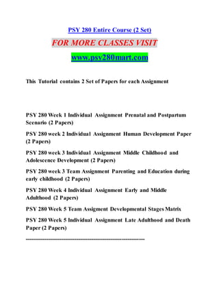 PSY 280 Entire Course (2 Set)
FOR MORE CLASSES VISIT
www.psy280mart.com
This Tutorial contains 2 Set of Papers for each Assignment
PSY 280 Week 1 Individual Assignment Prenatal and Postpartum
Scenario (2 Papers)
PSY 280 week 2 Individual Assignment Human Development Paper
(2 Papers)
PSY 280 week 3 Individual Assignment Middle Childhood and
Adolescence Development (2 Papers)
PSY 280 week 3 Team Assignment Parenting and Education during
early childhood (2 Papers)
PSY 280 Week 4 Individual Assignment Early and Middle
Adulthood (2 Papers)
PSY 280 Week 5 Team Assigment Developmental Stages Matrix
PSY 280 Week 5 Individual Assignment Late Adulthood and Death
Paper (2 Papers)
---------------------------------------------------------------
 
