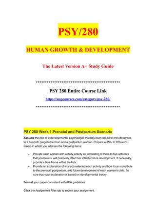 PSY/280
HUMAN GROWTH & DEVELOPMENT
The Latest Version A+ Study Guide
**********************************************
PSY 280 Entire Course Link
https://uopcourses.com/category/psy-280/
**********************************************
PSY 280 Week 1 Prenatal and Postpartum Scenario
Assume the role of a developmental psychologist that has been asked to provide advice
to a 6-month pregnant woman and a postpartum woman. Prepare a 350- to 700-word
memo in which you address the following items:
 Provide each woman with a daily activity list consisting of three to five activities
that you believe will positively affect her infant’s future development. If necessary,
provide a time frame within the lists.
 Provide an explanation of why you selected each activity and how it can contribute
to the prenatal, postpartum, and future development of each woman’s child. Be
sure that your explanation is based on developmental theory.
Format your paper consistent with APA guidelines.
Click the Assignment Files tab to submit your assignment.
 