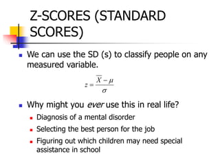 Z-SCORES (STANDARD
SCORES)
 We can use the SD (s) to classify people on any
measured variable.
 Why might you ever use this in real life?
 Diagnosis of a mental disorder
 Selecting the best person for the job
 Figuring out which children may need special
assistance in school



X
z
 