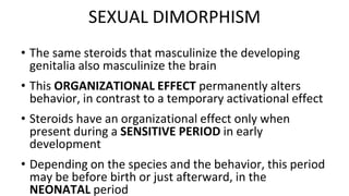 • The same steroids that masculinize the developing
genitalia also masculinize the brain
• This ORGANIZATIONAL EFFECT permanently alters
behavior, in contrast to a temporary activational effect
• Steroids have an organizational effect only when
present during a SENSITIVE PERIOD in early
development
• Depending on the species and the behavior, this period
may be before birth or just afterward, in the
NEONATAL period
SEXUAL DIMORPHISM
 