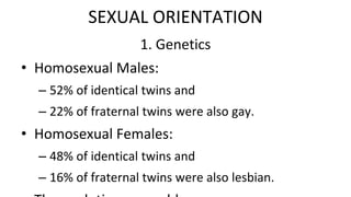 1. Genetics
• Homosexual Males:
– 52% of identical twins and
– 22% of fraternal twins were also gay.
• Homosexual Females:
– 48% of identical twins and
– 16% of fraternal twins were also lesbian.
SEXUAL ORIENTATION
 