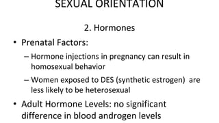2. Hormones
• Prenatal Factors:
– Hormone injections in pregnancy can result in
homosexual behavior
– Women exposed to DES (synthetic estrogen) are
less likely to be heterosexual
• Adult Hormone Levels: no significant
difference in blood androgen levels
SEXUAL ORIENTATION
 