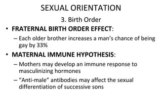 3. Birth Order
• FRATERNAL BIRTH ORDER EFFECT:
– Each older brother increases a man’s chance of being
gay by 33%
• MATERNAL IMMUNE HYPOTHESIS:
– Mothers may develop an immune response to
masculinizing hormones
– “Anti-male” antibodies may affect the sexual
differentiation of successive sons
SEXUAL ORIENTATION
 