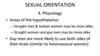 4. Physiology
• Areas of the hypothalamus
– Straight men & lesbian women may be more alike
– Straight women and gay men may be more alike
• Gay men are more likely to use both sides of
their brain (similar to heterosexual women)
SEXUAL ORIENTATION
 