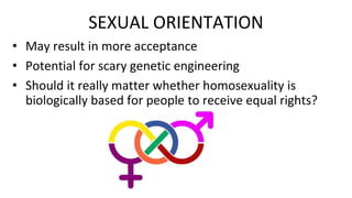 SEXUAL ORIENTATION
• May result in more acceptance
• Potential for scary genetic engineering
• Should it really matter whether homosexuality is
biologically based for people to receive equal rights?
 
