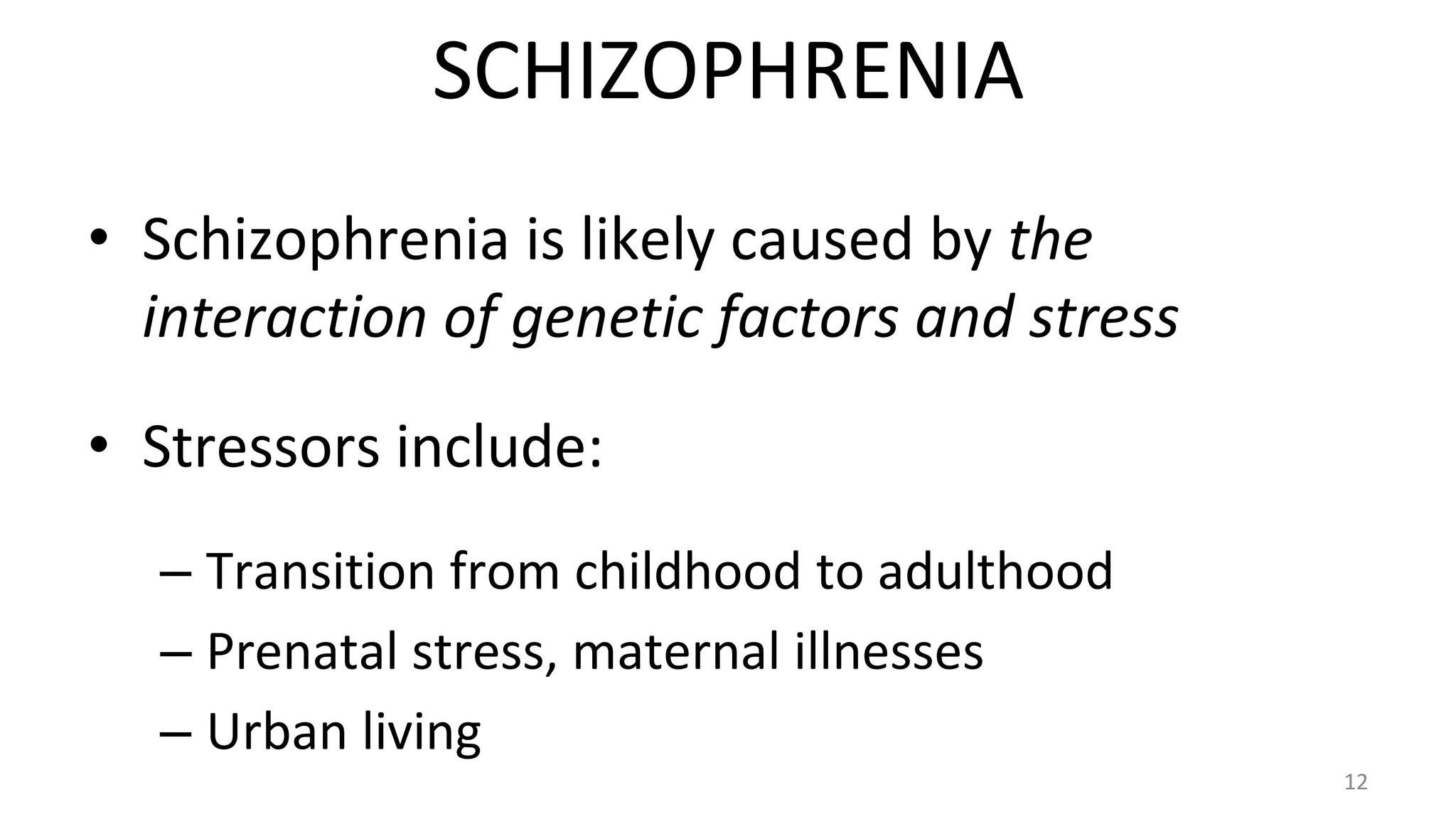 • Schizophrenia is likely caused by the
interaction of genetic factors and stress
• Stressors include:
– Transition from childhood to adulthood
– Prenatal stress, maternal illnesses
– Urban living
12
SCHIZOPHRENIA
 