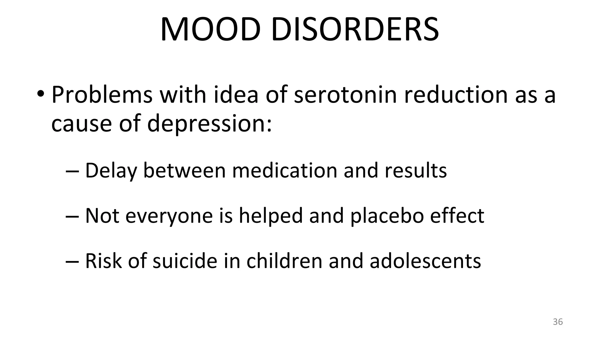 • Problems with idea of serotonin reduction as a
cause of depression:
– Delay between medication and results
– Not everyone is helped and placebo effect
– Risk of suicide in children and adolescents
36
MOOD DISORDERS
 