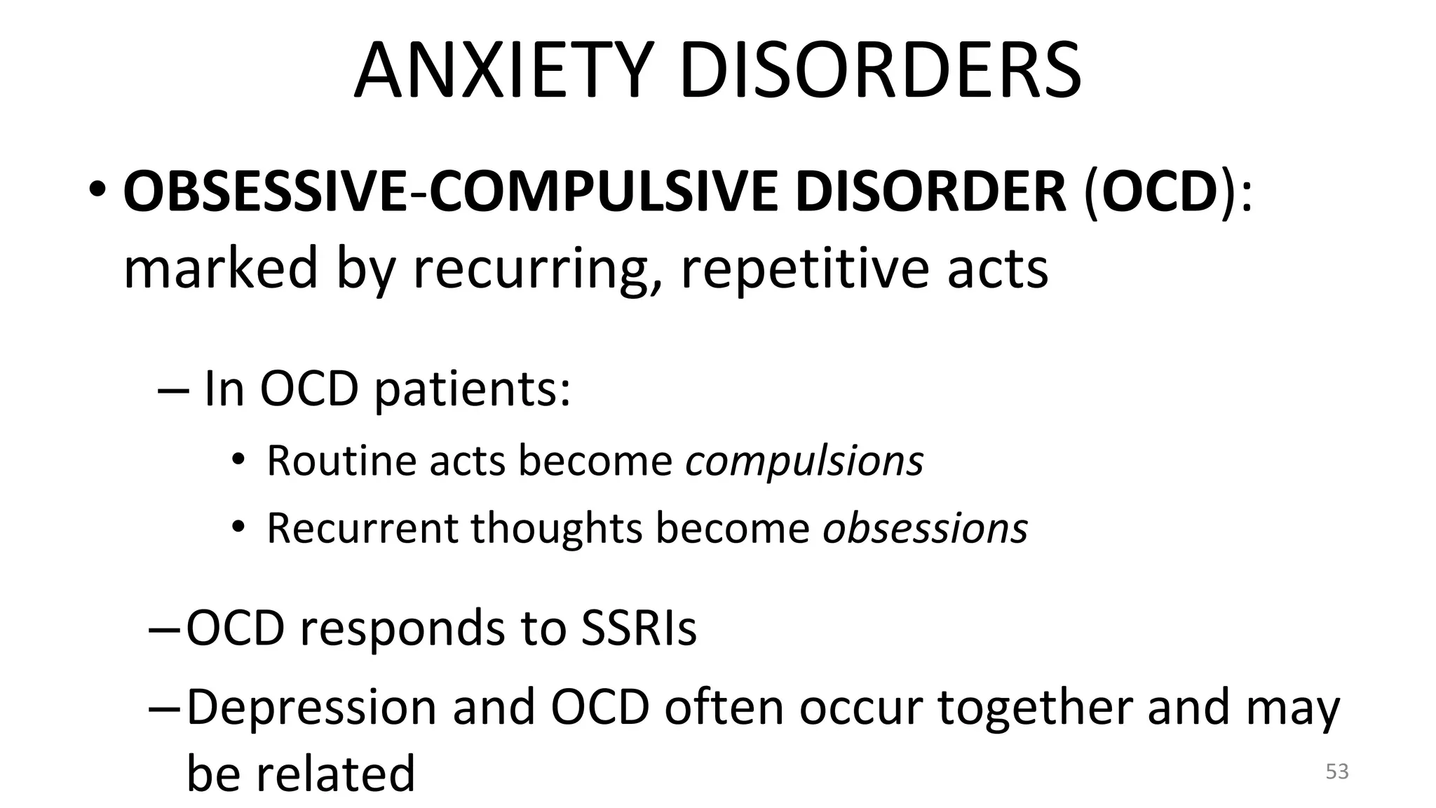 • OBSESSIVE-COMPULSIVE DISORDER (OCD):
marked by recurring, repetitive acts
– In OCD patients:
• Routine acts become compulsions
• Recurrent thoughts become obsessions
–OCD responds to SSRIs
–Depression and OCD often occur together and may
be related 53
ANXIETY DISORDERS
 