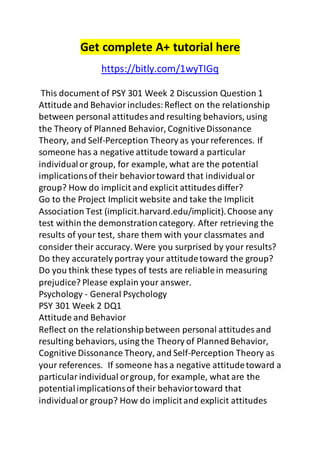 Get complete A+ tutorial here 
https://bitly.com/1wyTIGq 
This document of PSY 301 Week 2 Discussion Question 1 
Attitude and Behavior includes: Reflect on the relationship 
between personal attitudes and resulting behaviors, using 
the Theory of Planned Behavior, Cognitive Dissonance 
Theory, and Self-Perception Theory as your references. If 
someone has a negative attitude toward a particular 
individual or group, for example, what are the potential 
implications of their behavior toward that individual or 
group? How do implicit and explicit attitudes differ? 
Go to the Project Implicit website and take the Implicit 
Association Test (implicit.harvard.edu/implicit). Choose any 
test within the demonstration category. After retrieving the 
results of your test, share them with your classmates and 
consider their accuracy. Were you surprised by your results? 
Do they accurately portray your attitude toward the group? 
Do you think these types of tests are reliable in measuring 
prejudice? Please explain your answer. 
Psychology - General Psychology 
PSY 301 Week 2 DQ1 
Attitude and Behavior 
Reflect on the relationship between personal attitudes and 
resulting behaviors, using the Theory of Planned Behavior, 
Cognitive Dissonance Theory, and Self-Perception Theory as 
your references. If someone has a negative attitude toward a 
particular individual or group, for example, what are the 
potential implications of their behavior toward that 
individual or group? How do implicit and explicit attitudes 
 