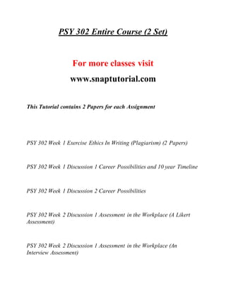 PSY 302 Entire Course (2 Set)
For more classes visit
www.snaptutorial.com
This Tutorial contains 2 Papers for each Assignment
PSY 302 Week 1 Exercise Ethics In Writing (Plagiarism) (2 Papers)
PSY 302 Week 1 Discussion 1 Career Possibilities and 10 year Timeline
PSY 302 Week 1 Discussion 2 Career Possibilities
PSY 302 Week 2 Discussion 1 Assessment in the Workplace (A Likert
Assessment)
PSY 302 Week 2 Discussion 1 Assessment in the Workplace (An
Interview Assessment)
 