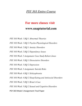 PSY 303 Entire Course
For more classes visit
www.snaptutorial.com
PSY 303 Week 1 DQ 1 Abnormal Theories
PSY 303 Week 1 DQ 2 Psycho-Physiological Disorders
PSY 303 Week 2 DQ 1 Anxiety Disorders
PSY 303 Week 2 DQ 2 Dependency Issues
PSY 303 Week 2 Assignment Case Study Robert Jones
PSY 303 Week 3 DQ 1 Dissociative Disorders
PSY 303 Week 3 DQ 2 Depression
PSY 303 Week 3 Assignment Suicide Risks
PSY 303 Week 4 DQ 1 Schizophrenia
PSY 303 Week 4 DQ 2 Sleep/Eating and Antisocial Disorders
PSY 303 Week 5 DQ 1 Brian's Case
PSY 303 Week 5 DQ 2 Sexual and Cognitive Disorders
PSY 303 Week 5 Assignment Final Paper
 