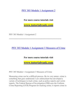 PSY 303 Module 1 Assignment 2
For more course tutorials visit
www.tutorialrank.com
PSY 303 Module 1 Assignment 2
==============================================
PSY 303 Module 1 Assignment 3 Measures of Crime
For more course tutorials visit
www.tutorialrank.com
PSY 303 Module 1 Assignment 3 Measures of Crime
Measuring crime can be a difficult process. By its very nature, crime is
something that goes undetected. Law enforcement has developed a
variety of techniques to track crime, such as police reports and victim
reports. The Federal Bureau of Investigation (FBI) uses the Uniform
Crime Reporting (UCR) Program for tracking crime; it reports crime in
 