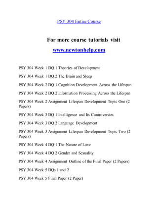 PSY 304 Entire Course
For more course tutorials visit
www.newtonhelp.com
PSY 304 Week 1 DQ 1 Theories of Development
PSY 304 Week 1 DQ 2 The Brain and Sleep
PSY 304 Week 2 DQ 1 Cognition Development Across the Lifespan
PSY 304 Week 2 DQ 2 Information Processing Across the Lifespan
PSY 304 Week 2 Assignment Lifespan Development Topic One (2
Papers)
PSY 304 Week 3 DQ 1 Intelligence and Its Controversies
PSY 304 Week 3 DQ 2 Language Development
PSY 304 Week 3 Assignment Lifespan Development Topic Two (2
Papers)
PSY 304 Week 4 DQ 1 The Nature of Love
PSY 304 Week 4 DQ 2 Gender and Sexuality
PSY 304 Week 4 Assignment Outline of the Final Paper (2 Papers)
PSY 304 Week 5 DQs 1 and 2
PSY 304 Week 5 Final Paper (2 Paper)
 