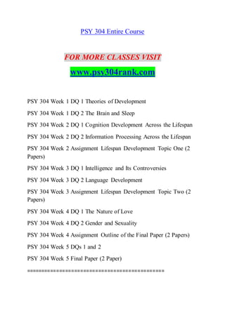 PSY 304 Entire Course
FOR MORE CLASSES VISIT
www.psy304rank.com
PSY 304 Week 1 DQ 1 Theories of Development
PSY 304 Week 1 DQ 2 The Brain and Sleep
PSY 304 Week 2 DQ 1 Cognition Development Across the Lifespan
PSY 304 Week 2 DQ 2 Information Processing Across the Lifespan
PSY 304 Week 2 Assignment Lifespan Development Topic One (2
Papers)
PSY 304 Week 3 DQ 1 Intelligence and Its Controversies
PSY 304 Week 3 DQ 2 Language Development
PSY 304 Week 3 Assignment Lifespan Development Topic Two (2
Papers)
PSY 304 Week 4 DQ 1 The Nature of Love
PSY 304 Week 4 DQ 2 Gender and Sexuality
PSY 304 Week 4 Assignment Outline of the Final Paper (2 Papers)
PSY 304 Week 5 DQs 1 and 2
PSY 304 Week 5 Final Paper (2 Paper)
==============================================
 