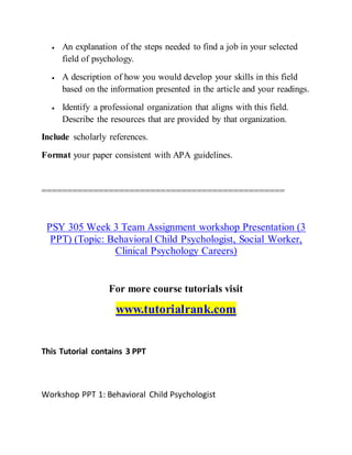  An explanation of the steps needed to find a job in your selected
field of psychology.
 A description of how you would develop your skills in this field
based on the information presented in the article and your readings.
 Identify a professional organization that aligns with this field.
Describe the resources that are provided by that organization.
Include scholarly references.
Format your paper consistent with APA guidelines.
===============================================
PSY 305 Week 3 Team Assignment workshop Presentation (3
PPT) (Topic: Behavioral Child Psychologist, Social Worker,
Clinical Psychology Careers)
For more course tutorials visit
www.tutorialrank.com
This Tutorial contains 3 PPT
Workshop PPT 1: Behavioral Child Psychologist
 