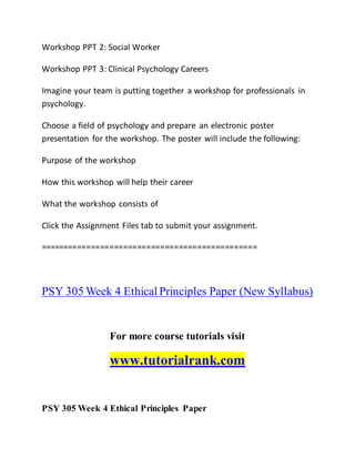 Workshop PPT 2: Social Worker
Workshop PPT 3: Clinical Psychology Careers
Imagine your team is putting together a workshop for professionals in
psychology.
Choose a field of psychology and prepare an electronic poster
presentation for the workshop. The poster will include the following:
Purpose of the workshop
How this workshop will help their career
What the workshop consists of
Click the Assignment Files tab to submit your assignment.
===============================================
PSY 305 Week 4 Ethical Principles Paper (New Syllabus)
For more course tutorials visit
www.tutorialrank.com
PSY 305 Week 4 Ethical Principles Paper
 