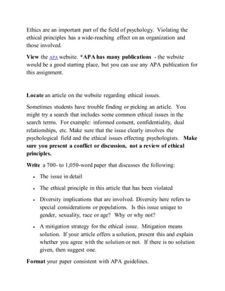 Ethics are an important part of the field of psychology. Violating the
ethical principles has a wide-reaching effect on an organization and
those involved.
View the APA website. *APA has many publications - the website
would be a good starting place, but you can use any APA publication for
this assignment.
Locate an article on the website regarding ethical issues.
Sometimes students have trouble finding or picking an article. You
might try a search that includes some common ethical issues in the
search terms. For example: informed consent, confidentiality, dual
relationships, etc. Make sure that the issue clearly involves the
psychological field and the ethical issues effecting psychologists. Make
sure you present a conflict or discussion, not a review of ethical
principles.
Write a 700- to 1,050-word paper that discusses the following:
 The issue in detail
 The ethical principle in this article that has been violated
 Diversity implications that are involved. Diversity here refers to
special considerations or populations. Is this issue unique to
gender, sexuality, race or age? Why or why not?
 A mitigation strategy for the ethical issue. Mitigation means
solution. If your article offers a solution, present this and explain
whether you agree with the solution or not. If there is no solution
given, then suggest one.
Format your paper consistent with APA guidelines.
 