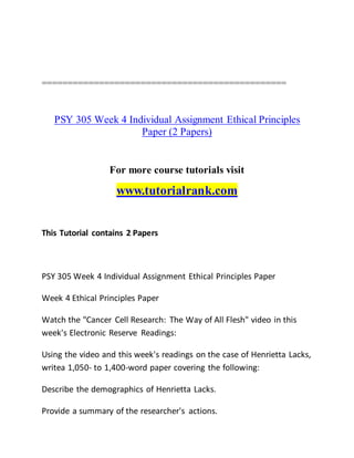 ===============================================
PSY 305 Week 4 Individual Assignment Ethical Principles
Paper (2 Papers)
For more course tutorials visit
www.tutorialrank.com
This Tutorial contains 2 Papers
PSY 305 Week 4 Individual Assignment Ethical Principles Paper
Week 4 Ethical Principles Paper
Watch the "Cancer Cell Research: The Way of All Flesh" video in this
week's Electronic Reserve Readings:
Using the video and this week's readings on the case of Henrietta Lacks,
writea 1,050- to 1,400-word paper covering the following:
Describe the demographics of Henrietta Lacks.
Provide a summary of the researcher's actions.
 