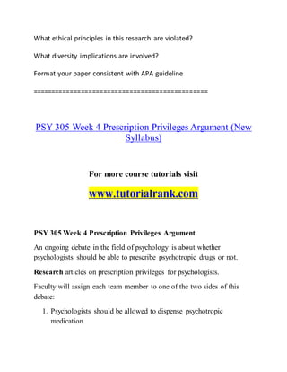 What ethical principles in this research are violated?
What diversity implications are involved?
Format your paper consistent with APA guideline
===============================================
PSY 305 Week 4 Prescription Privileges Argument (New
Syllabus)
For more course tutorials visit
www.tutorialrank.com
PSY 305 Week 4 Prescription Privileges Argument
An ongoing debate in the field of psychology is about whether
psychologists should be able to prescribe psychotropic drugs or not.
Research articles on prescription privileges for psychologists.
Faculty will assign each team member to one of the two sides of this
debate:
1. Psychologists should be allowed to dispense psychotropic
medication.
 