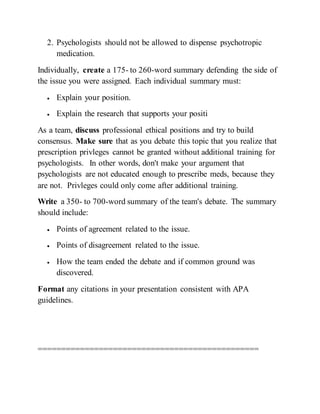 2. Psychologists should not be allowed to dispense psychotropic
medication.
Individually, create a 175- to 260-word summary defending the side of
the issue you were assigned. Each individual summary must:
 Explain your position.
 Explain the research that supports your positi
As a team, discuss professional ethical positions and try to build
consensus. Make sure that as you debate this topic that you realize that
prescription privleges cannot be granted without additional training for
psychologists. In other words, don't make your argument that
psychologists are not educated enough to prescribe meds, because they
are not. Privleges could only come after additional training.
Write a 350- to 700-word summary of the team's debate. The summary
should include:
 Points of agreement related to the issue.
 Points of disagreement related to the issue.
 How the team ended the debate and if common ground was
discovered.
Format any citations in your presentation consistent with APA
guidelines.
===============================================
 