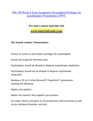 PSY 305 Week 4 Team Assignment Prescription Privileges for
psychologists Presentation (2 PPT)
For more course tutorials visit
www.tutorialrank.com
This Tutorial contains 2 Presentations
Choose an article on prescription privileges for psychologists.
Faculty will assign the following sides:
Psychologists should be allowed to dispense psychotropic medication.
Psychologists should not be allowed to dispense psychotropic
medication.
Develop a 10- to 12-slide Microsoft® PowerPoint® presentation
covering the following:
Explain your position.
Explain the research that supports your position.
As a team, discuss and agree on the professional ethical position as well
as any individual dissenters and why.
 