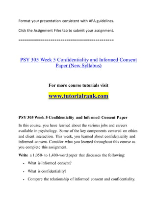 Format your presentation consistent with APA guidelines.
Click the Assignment Files tab to submit your assignment.
===============================================
PSY 305 Week 5 Confidentiality and Informed Consent
Paper (New Syllabus)
For more course tutorials visit
www.tutorialrank.com
PSY 305 Week 5 Confidentiality and Informed Consent Paper
In this course, you have learned about the various jobs and careers
available in psychology. Some of the key components centered on ethics
and client interaction. This week, you learned about confidentiality and
informed consent. Consider what you learned throughout this course as
you complete this assignment.
Write a 1,050- to 1,400-word paper that discusses the following:
 What is informed consent?
 What is confidentiality?
 Compare the relationship of informed consent and confidentiality.
 