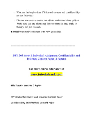 What are the implications if informed consent and confidentiality
are not followed?
 Discuss processes to ensure that clients understand these policies.
Make sure you are addressing these concepts as they apply to
therapy, not just research.
Format your paper consistent with APA guidelines.
===============================================
PSY 305 Week 5 Individual Assignment Confidentiality and
Informed Consent Paper (2 Papers)
For more course tutorials visit
www.tutorialrank.com
This Tutorial contains 2 Papers
PSY 305 Confidentiality and Informed Consent Paper
Confidentiality and Informed Consent Paper
 