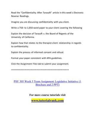 Read the "Confidentiality After Tarasoft" article in this week's Electronic
Reserve Readings.
Imagine you are discussing confidentiality with you client.
Write a 750- to 1,050-word paper to your client covering the following
Explain the decision of Tarasoft v. the Board of Regents of the
University of California.
Explain how that relates to the therapist-client relationship in regards
to confidentiality.
Explain the process of informed consent and refusal.
Format your paper consistent with APA guidelines.
Click the Assignment Files tab to submit your assignment.
===============================================
PSY 305 Week 5 Team Assignment Legislative Initiative (1
Brochure and 2 PPT)
For more course tutorials visit
www.tutorialrank.com
 