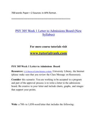 700 words Paper + 2 Sources in APA format.
===============================================
PSY 305 Week 1 Letter to Admissions Board (New
Syllabus)
For more course tutorials visit
www.tutorialrank.com
PSY 305 Week 1 Letter to Admissions Board
Resources: U.S. Bureau of Labor Statistics website, University Library, the Internet
(please make sure that you review the Class Message on Resources).
Consider this scenario: You are working to be accepted to a program
and part of the approval process is to write a letter to the admissions
board. Be creative in your letter and include charts, graphs, and images
that support your points.
Write a 700- to 1,050-word letter that includes the following:
 