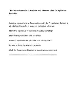 This Tutorial contains 1 Brochure and 2 Presentation On legislative
initiative
Create a comprehensive Presentation with the Presentation Builder to
give to legislators about a current legislative initiative.
Identify a legislative initiative relating to psychology.
Identify the population and the effect.
Develop a position and promote it to the legislators.
Include at least five key talking points.
Click the Assignment Files tab to submit your assignment
===============================================
 