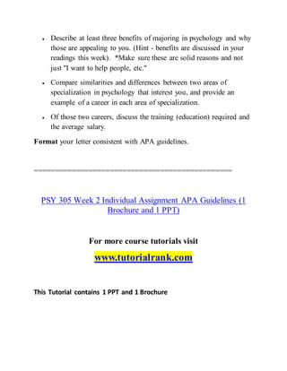  Describe at least three benefits of majoring in psychology and why
those are appealing to you. (Hint - benefits are discussed in your
readings this week). *Make sure these are solid reasons and not
just "I want to help people, etc."
 Compare similarities and differences between two areas of
specialization in psychology that interest you, and provide an
example of a career in each area of specialization.
 Of those two careers, discuss the training (education) required and
the average salary.
Format your letter consistent with APA guidelines.
===============================================
PSY 305 Week 2 Individual Assignment APA Guidelines (1
Brochure and 1 PPT)
For more course tutorials visit
www.tutorialrank.com
This Tutorial contains 1 PPT and 1 Brochure
 