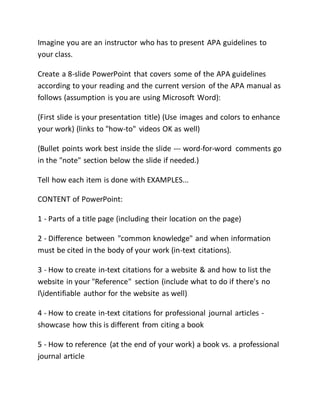 Imagine you are an instructor who has to present APA guidelines to
your class.
Create a 8-slide PowerPoint that covers some of the APA guidelines
according to your reading and the current version of the APA manual as
follows (assumption is you are using Microsoft Word):
(First slide is your presentation title) (Use images and colors to enhance
your work) (links to "how-to" videos OK as well)
(Bullet points work best inside the slide --- word-for-word comments go
in the "note" section below the slide if needed.)
Tell how each item is done with EXAMPLES...
CONTENT of PowerPoint:
1 - Parts of a title page (including their location on the page)
2 - Difference between "common knowledge" and when information
must be cited in the body of your work (in-text citations).
3 - How to create in-text citations for a website & and how to list the
website in your "Reference" section (include what to do if there's no
Iidentifiable author for the website as well)
4 - How to create in-text citations for professional journal articles -
showcase how this is different from citing a book
5 - How to reference (at the end of your work) a book vs. a professional
journal article
 