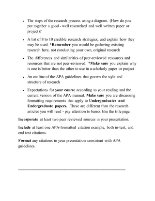  The steps of the research process using a diagram. (How do you
put together a good - well researched and well written paper or
project)?
 A list of 8 to 10 credible research strategies, and explain how they
may be used. *Remember you would be gathering existing
research here, not conducting your own, original research
 The differences and similarities of peer-reviewed resources and
resources that are not peer-reviewed. *Make sure you explain why
is one is better than the other to use in a scholarly paper or project
 An outline of the APA guidelines that govern the style and
structure of research
 Expectations for your course according to your reading and the
current version of the APA manual. Make sure you are discussing
formatting requirements that apply to Undergraduates and
Undergraduate papers. These are different than the research
articles you will read - pay attention to basics like the title page.
Incorporate at least two peer reviewed sources in your presentation.
Include at least one APA-formatted citation example, both in-text, and
end text citations.
Format any citations in your presentation consistent with APA
guidelines.
===============================================
 