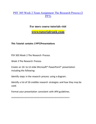 PSY 305 Week 2 Team Assignment The Research Process (2
PPT)
For more course tutorials visit
www.tutorialrank.com
This Tutorial contains 2 PPT/Presentations
PSY 305 Week 2 The Research Process
Week 2 The Research Process
Create an 10- to 12-slide Microsoft® PowerPoint® presentation
including the following:
Identify steps in the research process using a diagram.
Identify a list of 10 credible research strategies and how they may be
used.
Format your presentation consistent with APA guidelines.
===============================================
 