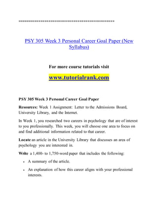 ===============================================
PSY 305 Week 3 Personal Career Goal Paper (New
Syllabus)
For more course tutorials visit
www.tutorialrank.com
PSY 305 Week 3 Personal Career Goal Paper
Resources: Week 1 Assignment: Letter to the Admissions Board,
University Library, and the Internet.
In Week 1, you researched two careers in psychology that are of interest
to you professionally. This week, you will choose one area to focus on
and find additional information related to that career.
Locate an article in the University Library that discusses an area of
psychology you are interested in.
Write a 1,400- to 1,750-word paper that includes the following:
 A summary of the article.
 An explanation of how this career aligns with your professional
interests.
 