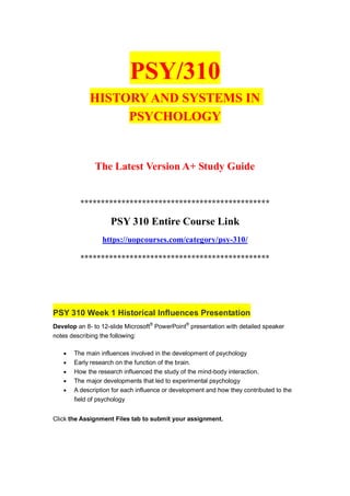 PSY/310
HISTORY AND SYSTEMS IN
PSYCHOLOGY
The Latest Version A+ Study Guide
**********************************************
PSY 310 Entire Course Link
https://uopcourses.com/category/psy-310/
**********************************************
PSY 310 Week 1 Historical Influences Presentation
Develop an 8- to 12-slide Microsoft®
PowerPoint®
presentation with detailed speaker
notes describing the following:
 The main influences involved in the development of psychology
 Early research on the function of the brain.
 How the research influenced the study of the mind-body interaction.
 The major developments that led to experimental psychology
 A description for each influence or development and how they contributed to the
field of psychology
Click the Assignment Files tab to submit your assignment.
 