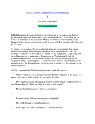 PSY 312 Module 1 Assignment 3 Views on Diversity
For more classes visit
www.snaptutorial.com
Pablo believes that diversity is the most important issue in our culture, and that it is
greatly underemphasized. On the other hand, Ralph rarely thinks of diversity, except
when it is mentioned in the workplace. Monica is sensitized to multicultural issues
because her parents are immigrants who still struggle with discrimination after being here
for 20 years.
To obtain a cross-section of what people think about diversity, conduct five-minute
interviews with three individuals you don't know well, and assess their views on
diversity. You have been provided an document for the respondents to sign along with
verbally consenting to participate in this assignment. This is to enable that the
respondents demonstrate a clear understanding of the meaning and purpose of this
assignment. While you are expected to use the informed consent form in keeping with
ethical practices for data collection, you do not need to submit it to the instructor as part
of the assignment.
Ask the respondents the following questions and record their answers:
· When you hear the word diversity mentioned in the workplace, in the media, or in
casual conversation, what meaning do you assign this term?
· Does a particular race, ethnic group, or other minority group come to mind when
you think of diversity? Does one of these groups pertain to you?
· Do you think the majority of people in our culture:
·
· Respect cultural differences among groups of people.
· Show indifference to cultural differences.
· Lack respect for cultural differences. Explain each choice.
 